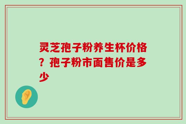 灵芝孢子粉养生杯价格？孢子粉市面售价是多少