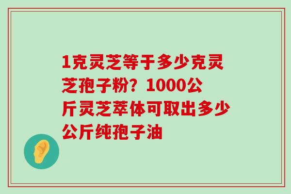 1克灵芝等于多少克灵芝孢子粉？1000公斤灵芝萃体可取出多少公斤纯孢子油