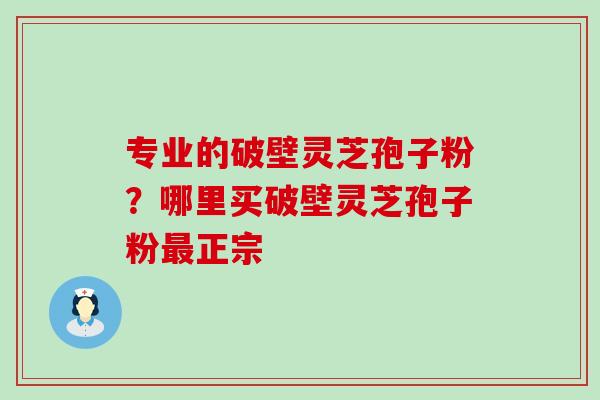 专业的破壁灵芝孢子粉？哪里买破壁灵芝孢子粉正宗