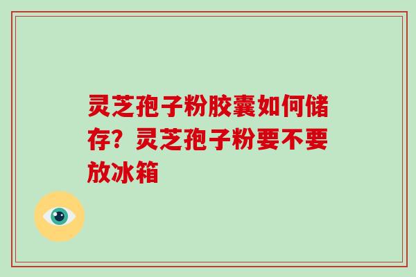 灵芝孢子粉胶囊如何储存？灵芝孢子粉要不要放冰箱