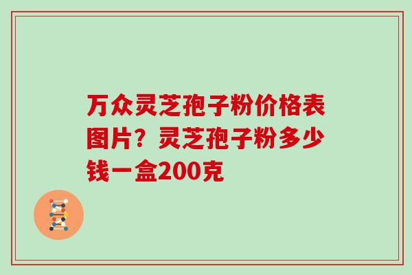 万众灵芝孢子粉价格表图片？灵芝孢子粉多少钱一盒200克