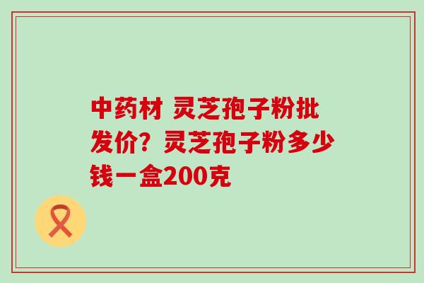 材 灵芝孢子粉批发价？灵芝孢子粉多少钱一盒200克