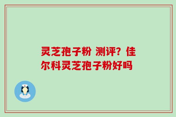 灵芝孢子粉 测评？佳尔科灵芝孢子粉好吗