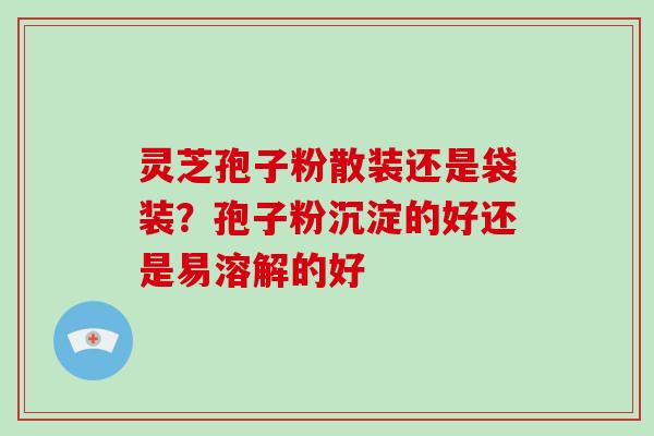 灵芝孢子粉散装还是袋装？孢子粉沉淀的好还是易溶解的好