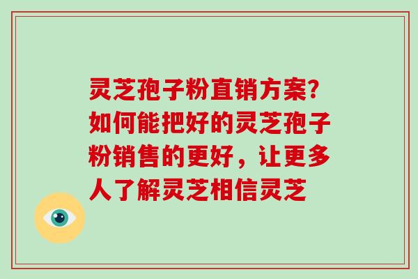 灵芝孢子粉直销方案？如何能把好的灵芝孢子粉销售的更好，让更多人了解灵芝相信灵芝