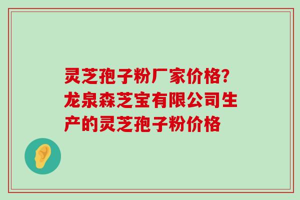 灵芝孢子粉厂家价格？龙泉森芝宝有限公司生产的灵芝孢子粉价格