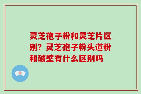 灵芝孢子粉和灵芝片区别？灵芝孢子粉头道粉和破壁有什么区别吗