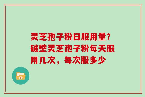 灵芝孢子粉日服用量？破壁灵芝孢子粉每天服用几次，每次服多少