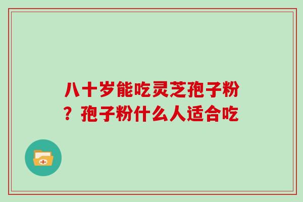 八十岁能吃灵芝孢子粉？孢子粉什么人适合吃