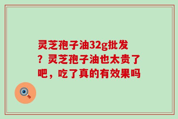 灵芝孢子油32g批发？灵芝孢子油也太贵了吧，吃了真的有效果吗