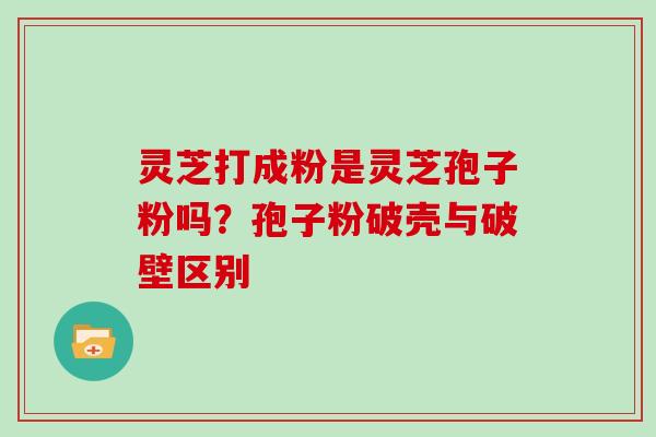 灵芝打成粉是灵芝孢子粉吗？孢子粉破壳与破壁区别