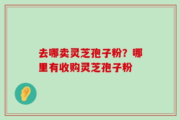 去哪卖灵芝孢子粉？哪里有收购灵芝孢子粉