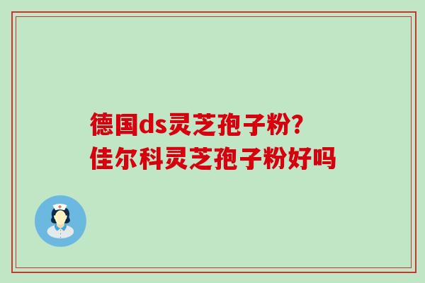 德国ds灵芝孢子粉？佳尔科灵芝孢子粉好吗