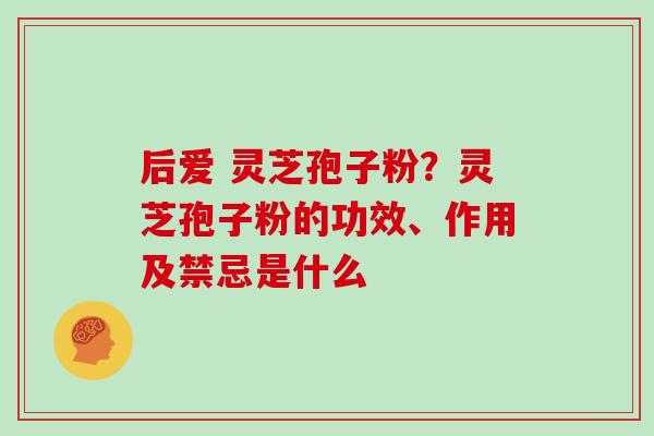 后爱 灵芝孢子粉？灵芝孢子粉的功效、作用及禁忌是什么