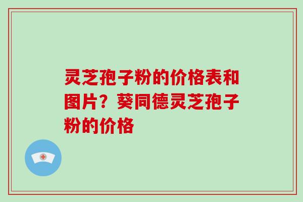 灵芝孢子粉的价格表和图片？葵同德灵芝孢子粉的价格