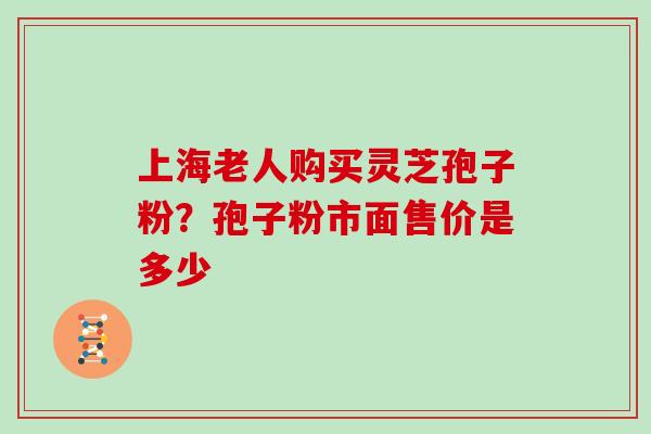 上海老人购买灵芝孢子粉？孢子粉市面售价是多少