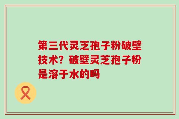 第三代灵芝孢子粉破壁技术？破壁灵芝孢子粉是溶于水的吗