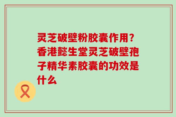 灵芝破壁粉胶囊作用？香港懿生堂灵芝破壁孢子精华素胶囊的功效是什么