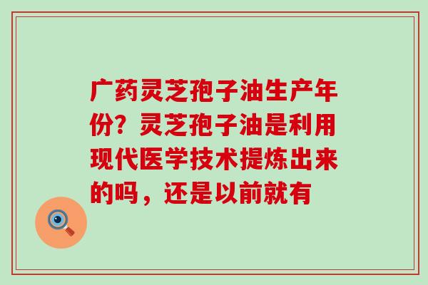 广药灵芝孢子油生产年份？灵芝孢子油是利用现代医学技术提炼出来的吗，还是以前就有