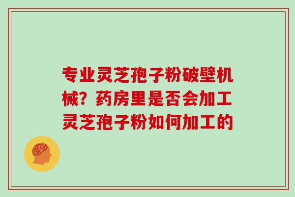 专业灵芝孢子粉破壁机械？药房里是否会加工灵芝孢子粉如何加工的