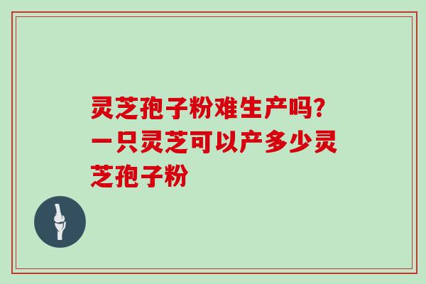 灵芝孢子粉难生产吗？一只灵芝可以产多少灵芝孢子粉