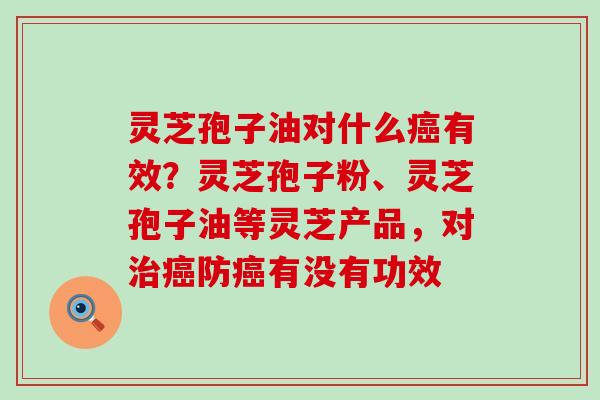 灵芝孢子油对什么有效？灵芝孢子粉、灵芝孢子油等灵芝产品，对防有没有功效