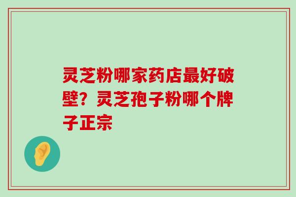 灵芝粉哪家药店好破壁？灵芝孢子粉哪个牌子正宗