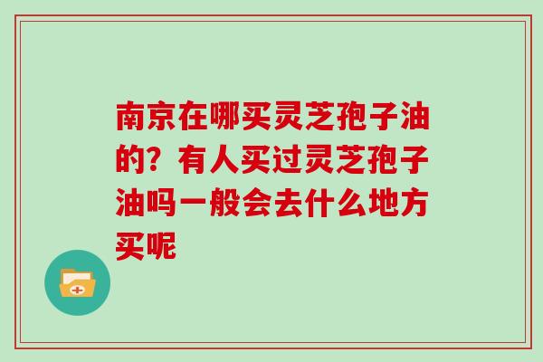 南京在哪买灵芝孢子油的？有人买过灵芝孢子油吗一般会去什么地方买呢