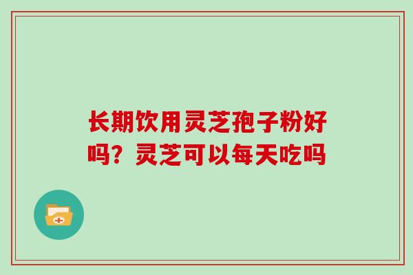 长期饮用灵芝孢子粉好吗？灵芝可以每天吃吗