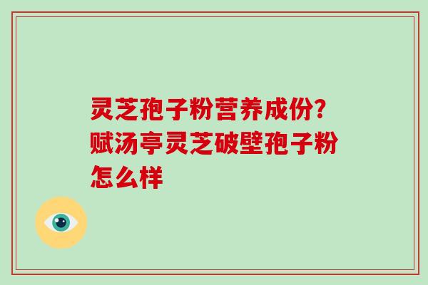 灵芝孢子粉营养成份？赋汤亭灵芝破壁孢子粉怎么样