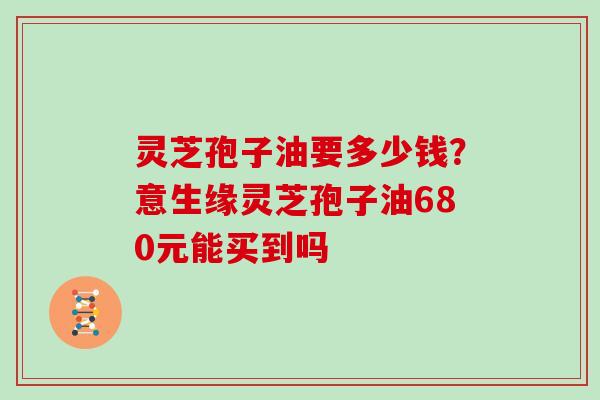 灵芝孢子油要多少钱？意生缘灵芝孢子油680元能买到吗