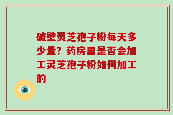 破壁灵芝孢子粉每天多少量？药房里是否会加工灵芝孢子粉如何加工的