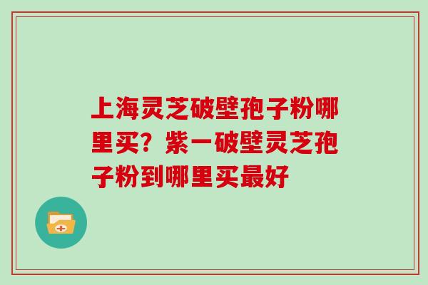 上海灵芝破壁孢子粉哪里买？紫一破壁灵芝孢子粉到哪里买好