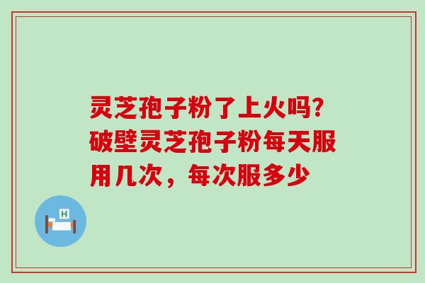 灵芝孢子粉了上火吗？破壁灵芝孢子粉每天服用几次，每次服多少