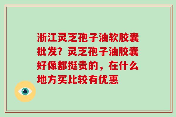 浙江灵芝孢子油软胶囊批发？灵芝孢子油胶囊好像都挺贵的，在什么地方买比较有优惠