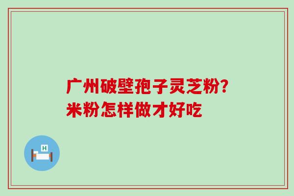 广州破壁孢子灵芝粉？米粉怎样做才好吃