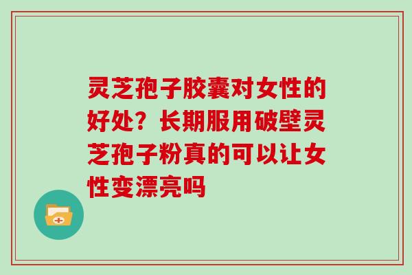 灵芝孢子胶囊对女性的好处？长期服用破壁灵芝孢子粉真的可以让女性变漂亮吗