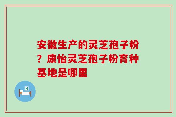 安徽生产的灵芝孢子粉？康怡灵芝孢子粉育种基地是哪里