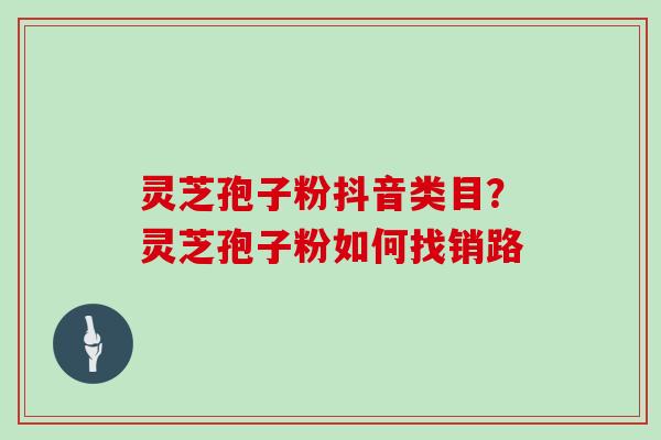 灵芝孢子粉抖音类目？灵芝孢子粉如何找销路