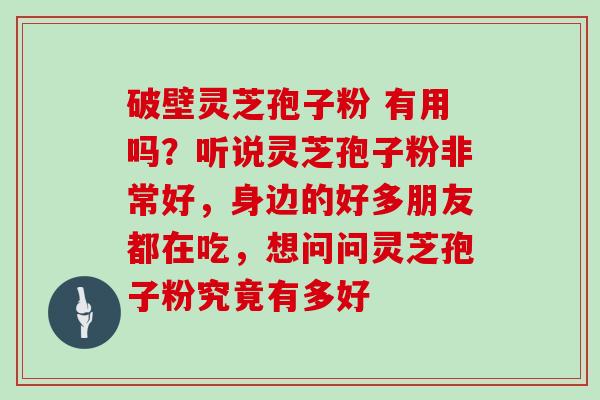 破壁灵芝孢子粉 有用吗？听说灵芝孢子粉非常好，身边的好多朋友都在吃，想问问灵芝孢子粉究竟有多好