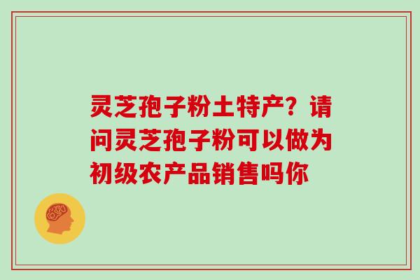 灵芝孢子粉土特产？请问灵芝孢子粉可以做为初级农产品销售吗你