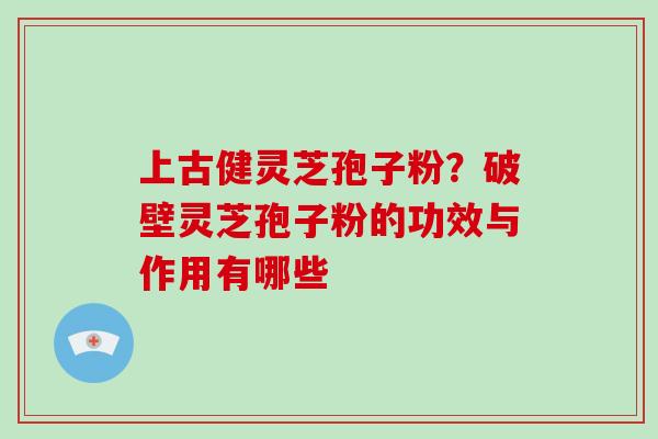 上古健灵芝孢子粉？破壁灵芝孢子粉的功效与作用有哪些