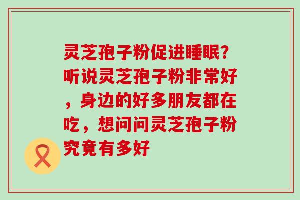 灵芝孢子粉促进？听说灵芝孢子粉非常好，身边的好多朋友都在吃，想问问灵芝孢子粉究竟有多好