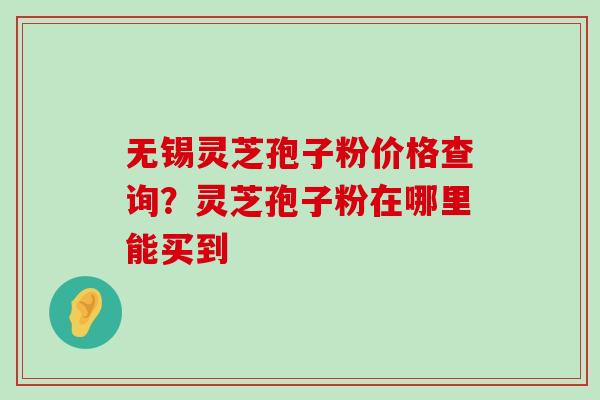 无锡灵芝孢子粉价格查询？灵芝孢子粉在哪里能买到