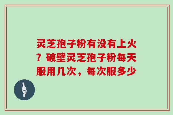 灵芝孢子粉有没有上火？破壁灵芝孢子粉每天服用几次，每次服多少