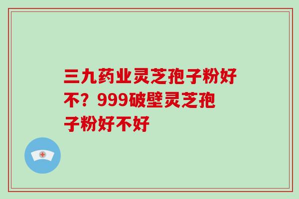 三九药业灵芝孢子粉好不？999破壁灵芝孢子粉好不好