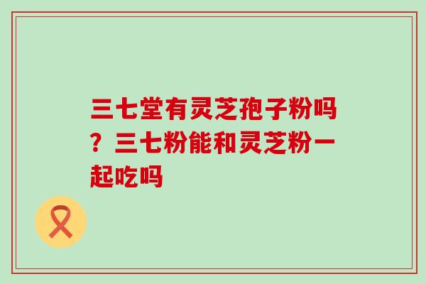 三七堂有灵芝孢子粉吗？三七粉能和灵芝粉一起吃吗