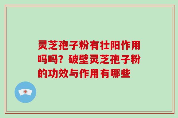 灵芝孢子粉有壮阳作用吗吗？破壁灵芝孢子粉的功效与作用有哪些