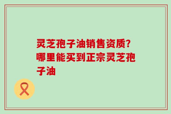 灵芝孢子油销售资质？哪里能买到正宗灵芝孢子油