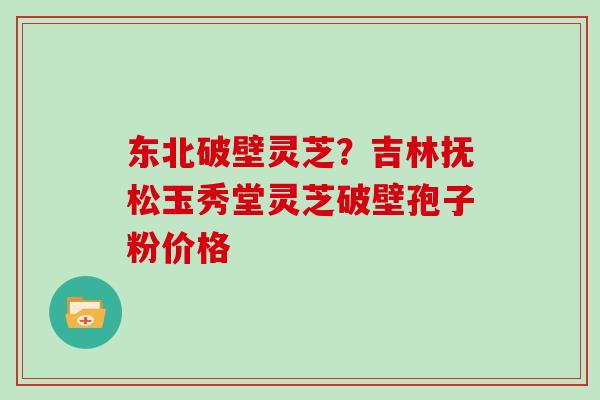 东北破壁灵芝？吉林抚松玉秀堂灵芝破壁孢子粉价格